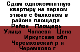 Сдам однокомнатную квартиру на первом этаже с балконом в районе площади  › Район ­ Площадь › Улица ­ Чапаева › Цена ­ 6 500 - Иркутская обл., Черемховский р-н, Черемхово г. Недвижимость » Квартиры аренда   